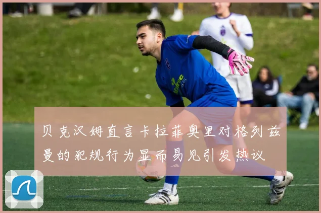 贝克汉姆直言卡拉菲奥里对格列兹曼的犯规行为显而易见引发热议