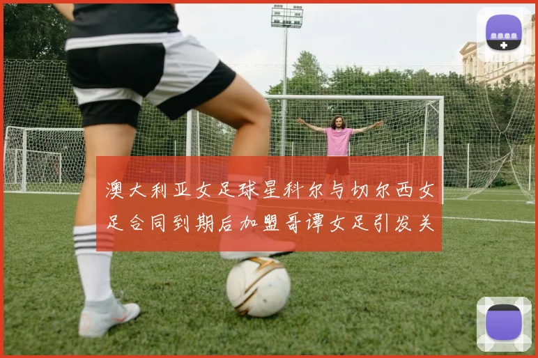 澳大利亚女足球星科尔与切尔西女足合同到期后加盟哥谭女足引发关注