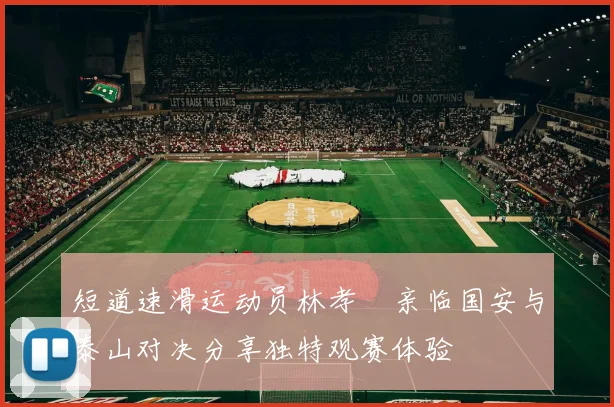 短道速滑运动员林孝埈亲临国安与泰山对决分享独特观赛体验
