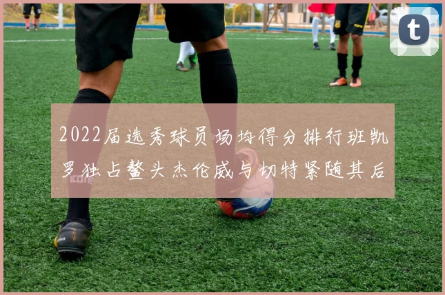 2022届选秀球员场均得分排行班凯罗独占鳌头杰伦威与切特紧随其后