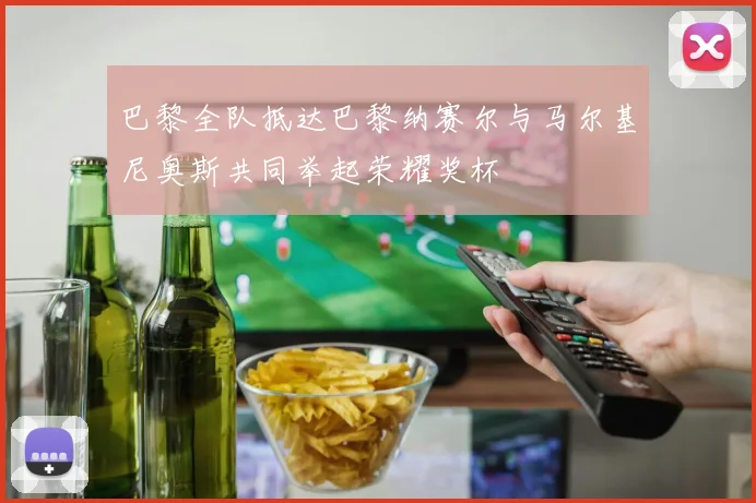 巴黎全队抵达巴黎纳赛尔与马尔基尼奥斯共同举起荣耀奖杯