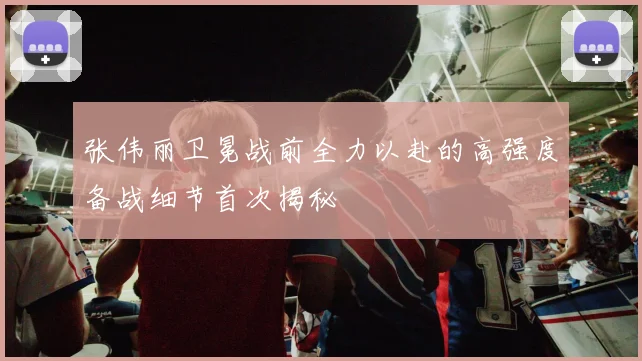 张伟丽卫冕战前全力以赴的高强度备战细节首次揭秘