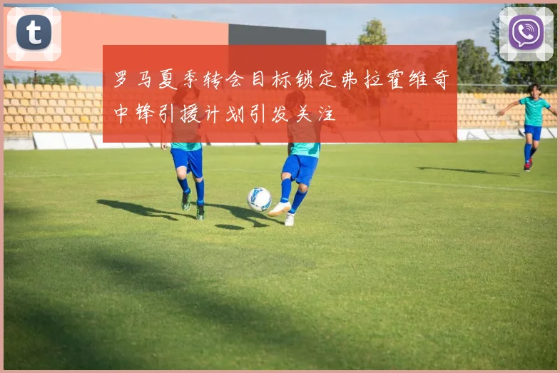罗马夏季转会目标锁定弗拉霍维奇中锋引援计划引发关注