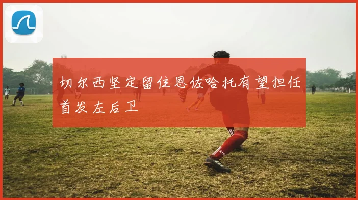 切尔西坚定留住恩佐哈托有望担任首发左后卫