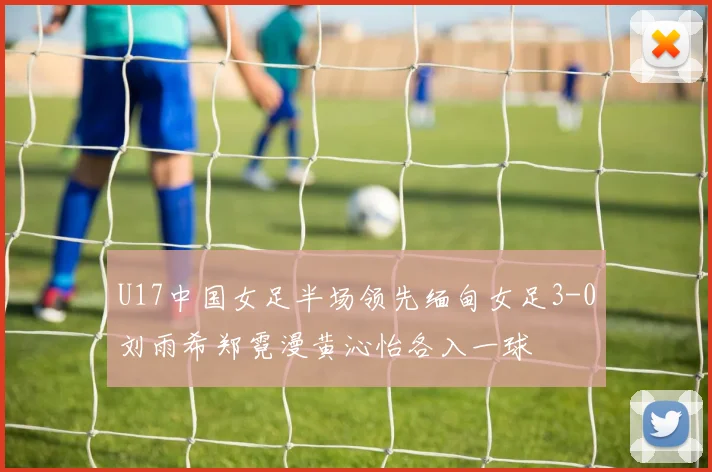 U17中国女足半场领先缅甸女足3-0刘雨希郑霓漫黄沁怡各入一球