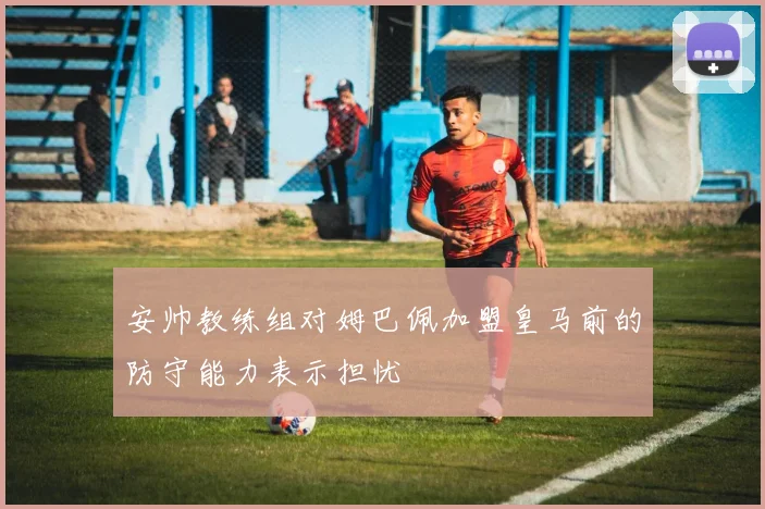 安帅教练组对姆巴佩加盟皇马前的防守能力表示担忧