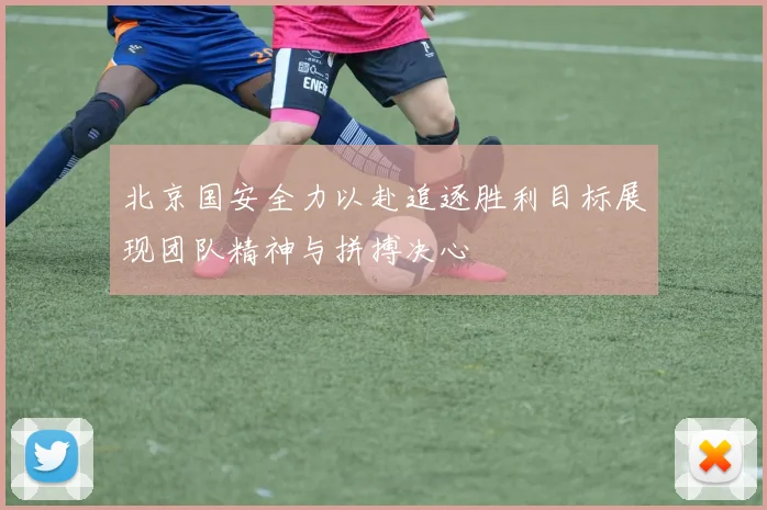 北京国安全力以赴追逐胜利目标展现团队精神与拼搏决心
