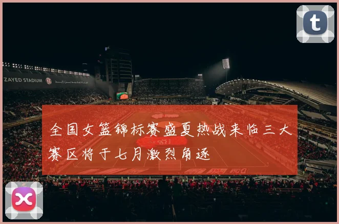 全国女篮锦标赛盛夏热战来临三大赛区将于七月激烈角逐