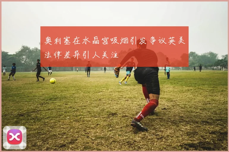 奥利塞在水晶宫吸烟引发争议英美法律差异引人关注