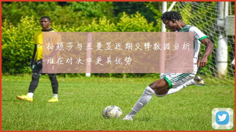 孙颖莎与王曼昱近期交锋数据分析谁在对决中更具优势