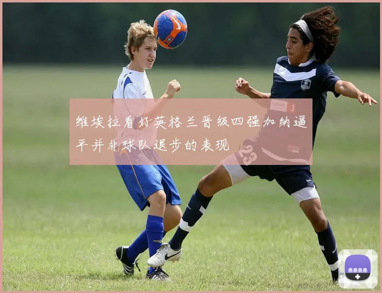 维埃拉看好英格兰晋级四强加纳逼平并非球队退步的表现