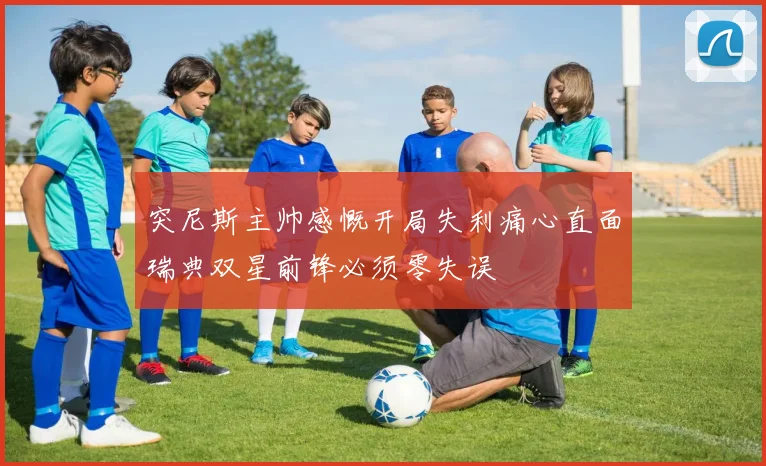 突尼斯主帅感慨开局失利痛心直面瑞典双星前锋必须零失误