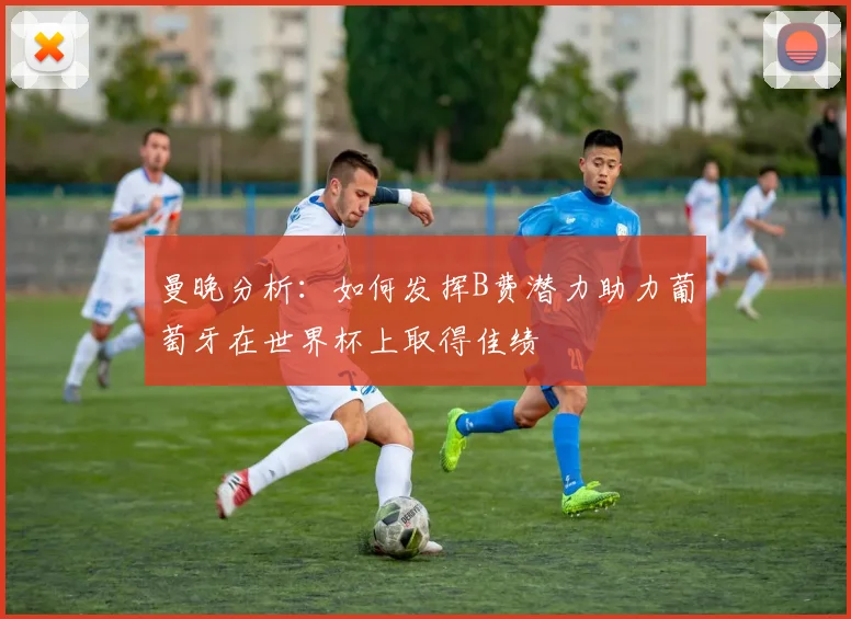 曼晚分析：如何发挥B费潜力助力葡萄牙在世界杯上取得佳绩