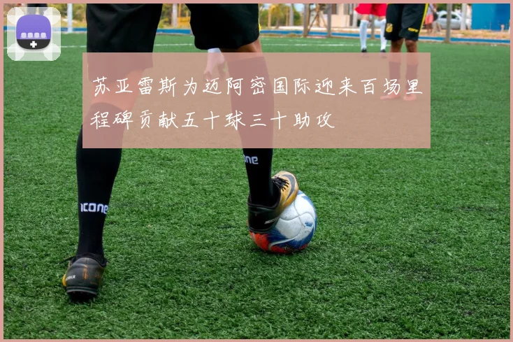 苏亚雷斯为迈阿密国际迎来百场里程碑贡献五十球三十助攻