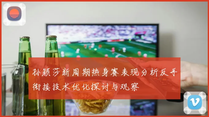 孙颖莎新周期热身赛表现分析反手衔接技术优化探讨与观察
