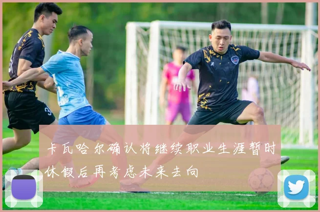 卡瓦哈尔确认将继续职业生涯暂时休假后再考虑未来去向