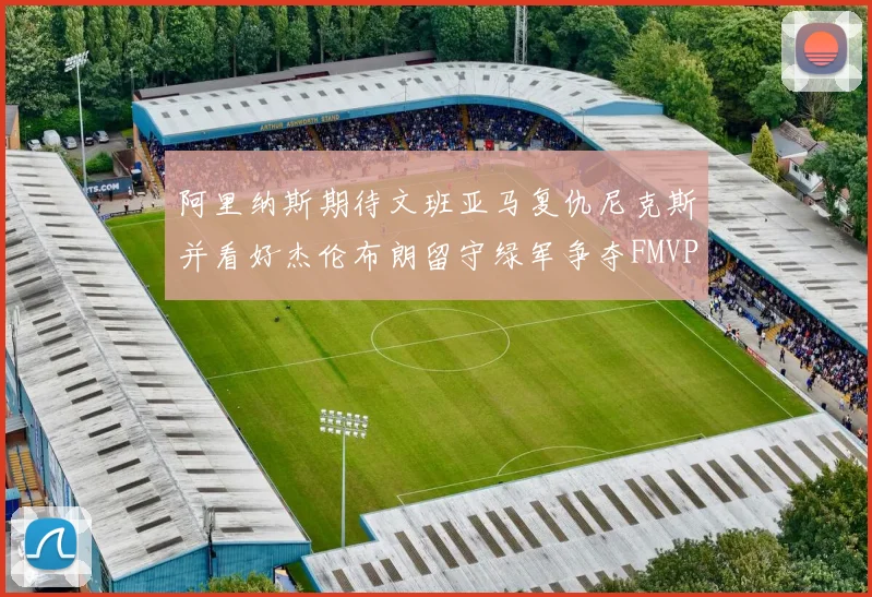 阿里纳斯期待文班亚马复仇尼克斯并看好杰伦布朗留守绿军争夺FMVP