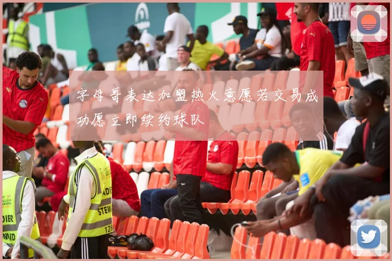 字母哥表达加盟热火意愿若交易成功愿立即续约球队