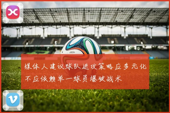 媒体人建议球队进攻策略应多元化不应依赖单一球员爆破战术