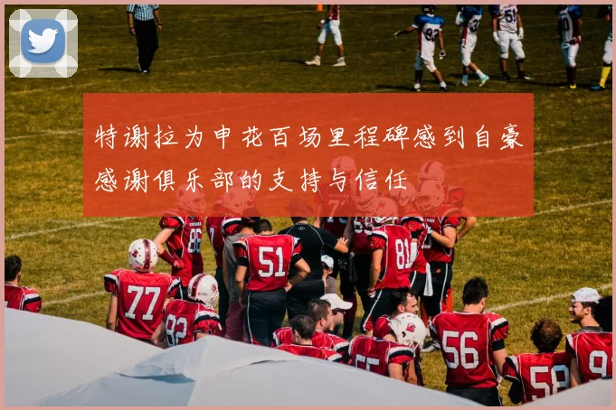 特谢拉为申花百场里程碑感到自豪感谢俱乐部的支持与信任
