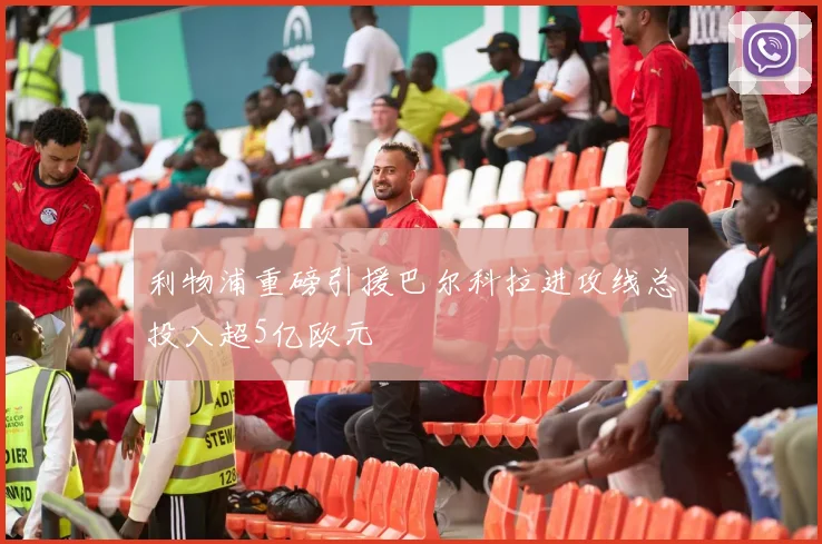 利物浦重磅引援巴尔科拉进攻线总投入超5亿欧元