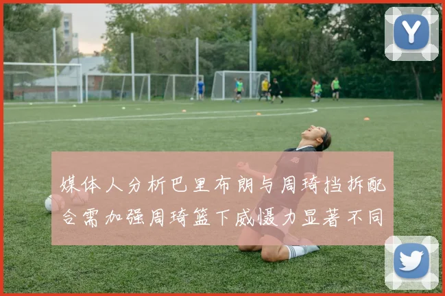 媒体人分析巴里布朗与周琦挡拆配合需加强周琦篮下威慑力显著不同于大秋
