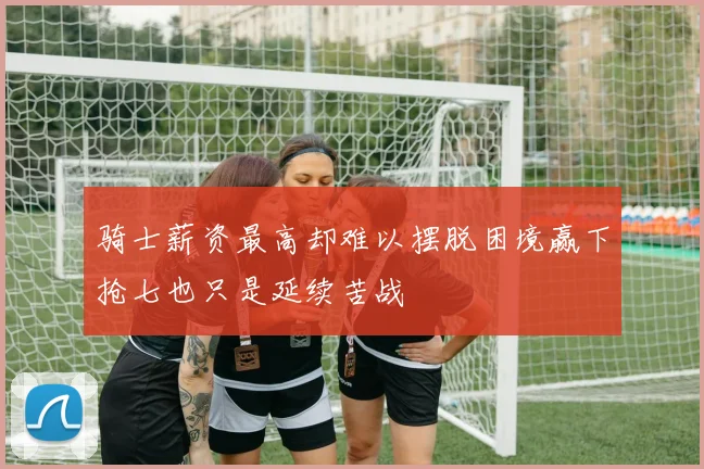 骑士薪资最高却难以摆脱困境赢下抢七也只是延续苦战
