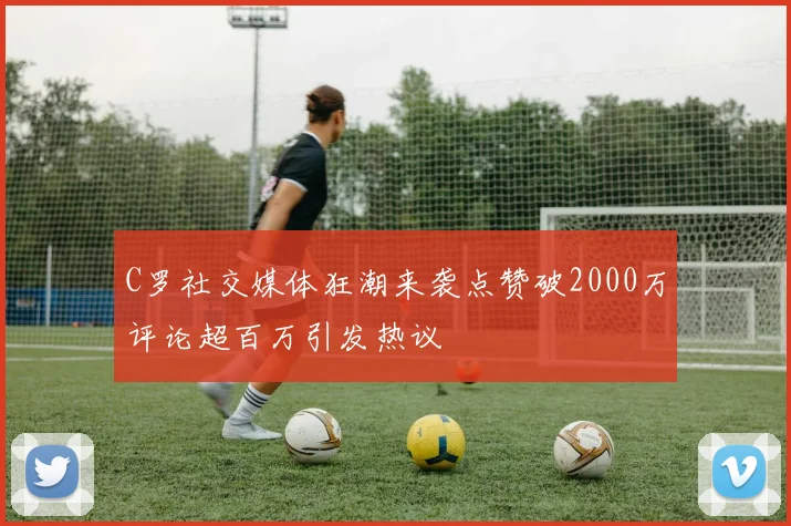 C罗社交媒体狂潮来袭点赞破2000万评论超百万引发热议
